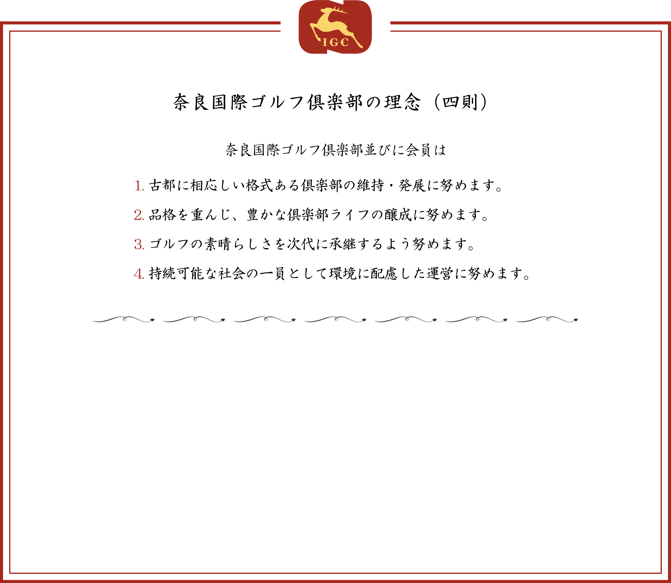 奈良国際ゴルフ倶楽部の理念（四則） 奈良国際ゴルフ倶楽部並びに会員は 1.古都に相応しい格式ある倶楽部の維持・発展に努めます。2.品格を重んじ、豊かな倶楽部ライフの醸成に努めます。3.ゴルフの素晴らしさを次代に承継するよう努めます。4.持続可能な社会の一員として環境に配慮した運営に努めます。